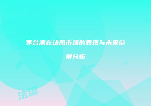 茅台酒在法国市场的表现与未来前景分析