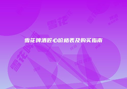 雪花啤酒匠心价格表及购买指南