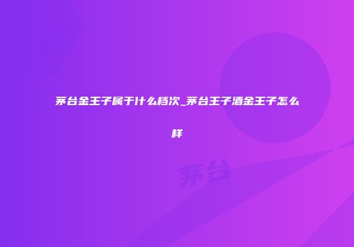 茅台金王子属于什么档次_茅台王子酒金王子怎么样