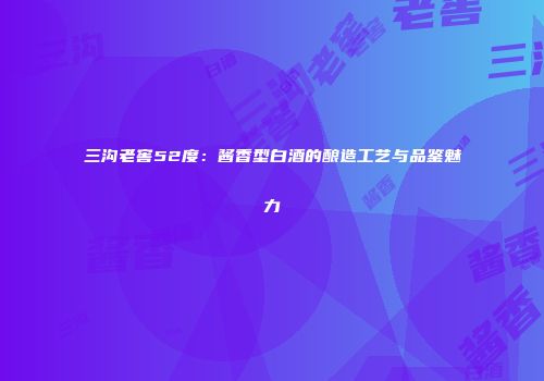 三沟老窖52度：酱香型白酒的酿造工艺与品鉴魅力