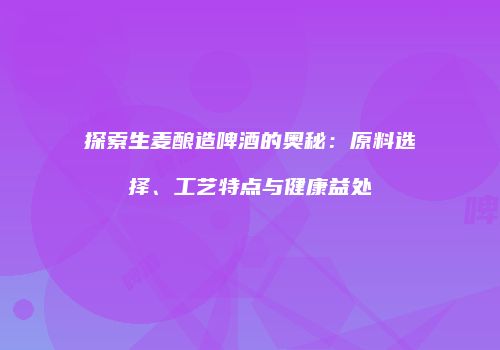 探索生麦酿造啤酒的奥秘：原料选择、工艺特点与健康益处