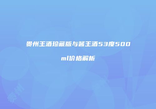 贵州王酒珍藏版与酱王酒53度500ml价格解析