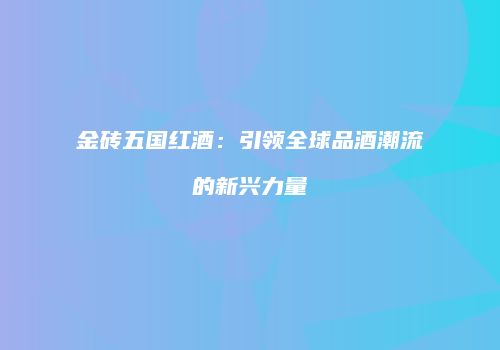金砖五国红酒：引领全球品酒潮流的新兴力量