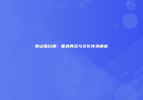 泰山雪白酒：鲁酒典范与文化传承解析
