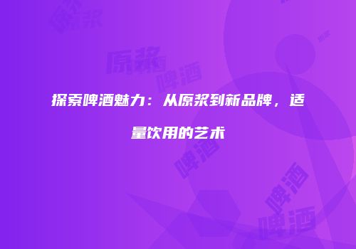 探索啤酒魅力：从原浆到新品牌，适量饮用的艺术