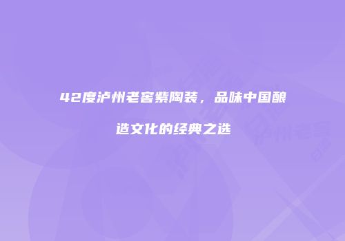 42度泸州老窖紫陶装，品味中国酿造文化的经典之选