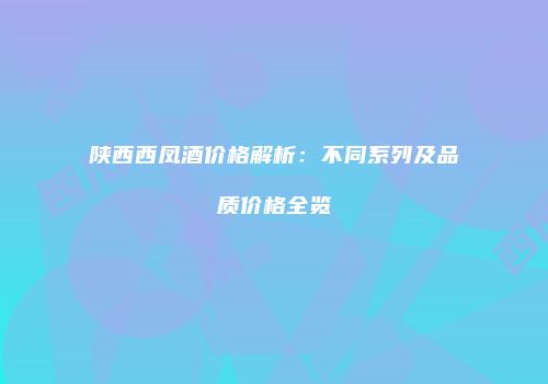 陕西西凤酒价格解析：不同系列及品质价格全览