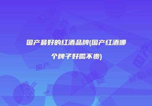 国产最好的红酒品牌(国产红酒哪个牌子好喝不贵)