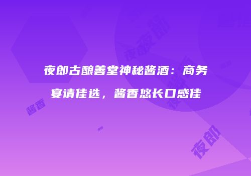 夜郎古酿善堂神秘酱酒：商务宴请佳选，酱香悠长口感佳