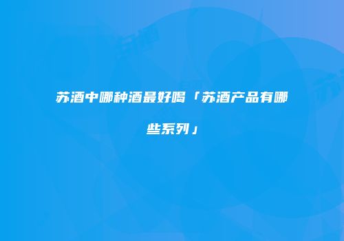 苏酒中哪种酒最好喝「苏酒产品有哪些系列」