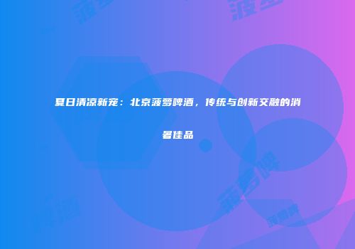 夏日清凉新宠：北京菠萝啤酒，传统与创新交融的消暑佳品