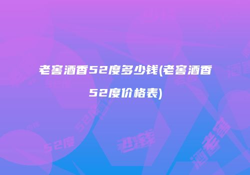 老窖酒香52度多少钱(老窖酒香52度价格表)