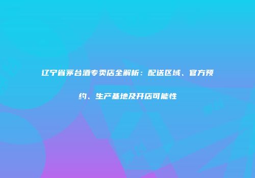 辽宁省茅台酒专卖店全解析：配送区域、官方预约、生产基地及开店可能性