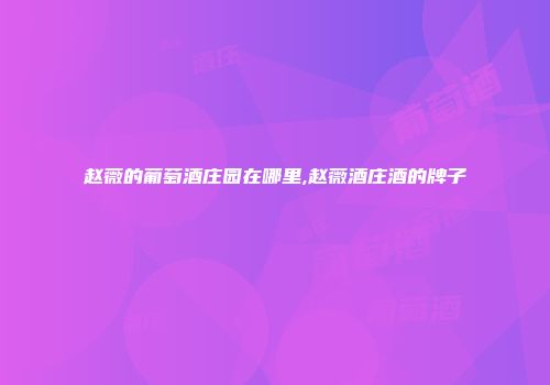 赵薇的葡萄酒庄园在哪里,赵薇酒庄酒的牌子