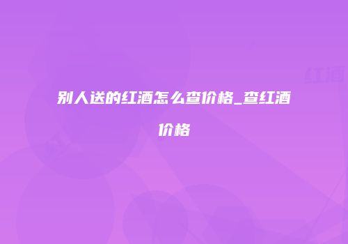 别人送的红酒怎么查价格_查红酒价格