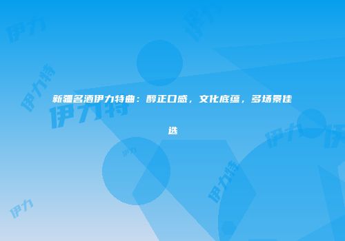 新疆名酒伊力特曲：醇正口感，文化底蕴，多场景佳选