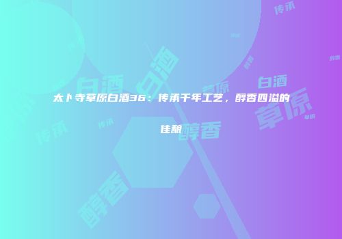 太卜寺草原白酒36：传承千年工艺，醇香四溢的佳酿