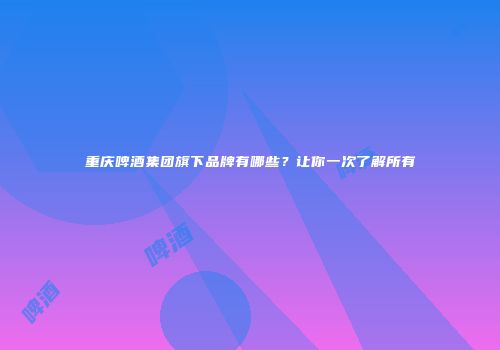 重庆啤酒集团旗下品牌有哪些？让你一次了解所有