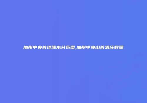 加州中央谷地降水分布图,加州中央山谷酒庄数量