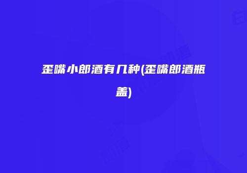 歪嘴小郎酒有几种(歪嘴郎酒瓶盖)