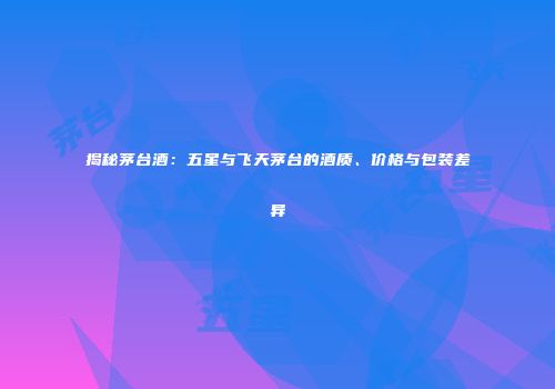揭秘茅台酒：五星与飞天茅台的酒质、价格与包装差异