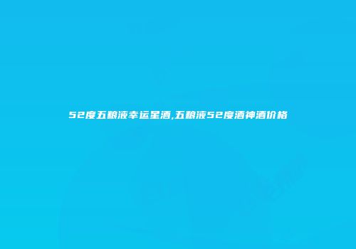 52度五粮液幸运星酒,五粮液52度酒神酒价格