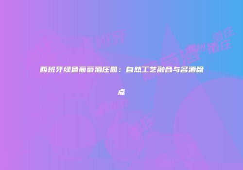 西班牙绿色葡萄酒庄园：自然工艺融合与名酒盘点