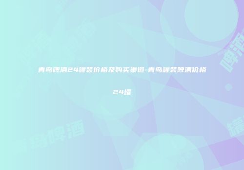 青岛啤酒24罐装价格及购买渠道-青岛罐装啤酒价格24罐
