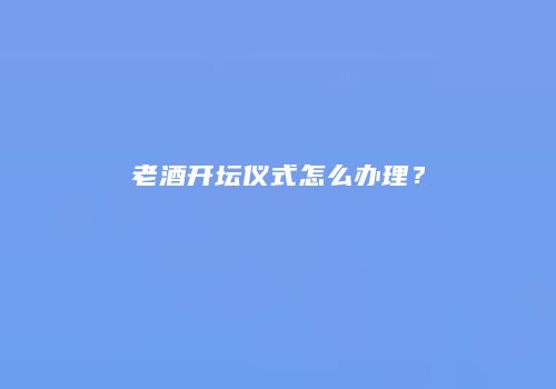 老酒开坛仪式怎么办理？