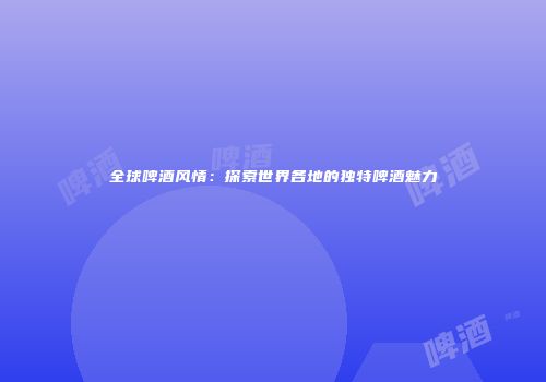 全球啤酒风情：探索世界各地的独特啤酒魅力