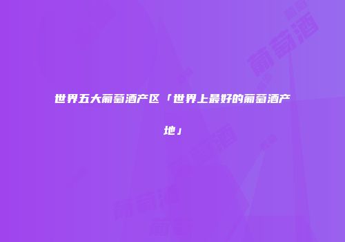 世界五大葡萄酒产区「世界上最好的葡萄酒产地」