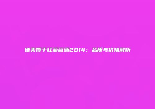 佳美娜干红葡萄酒2014：品质与价格解析