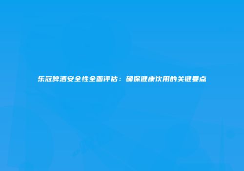 乐冠啤酒安全性全面评估：确保健康饮用的关键要点