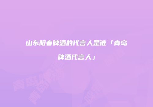 山东阳春啤酒的代言人是谁「青岛啤酒代言人」