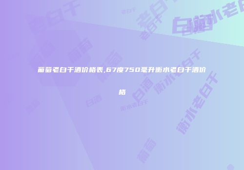 葡萄老白干酒价格表,67度750毫升衡水老白干酒价格