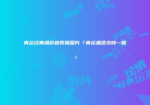青坛经典酒价格表和图片「青坛酒多少钱一瓶」