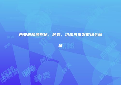 西安陈酿酒探秘：种类、价格与批发市场全解析