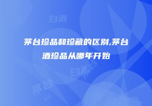 茅台珍品和珍藏的区别,茅台酒珍品从哪年开始