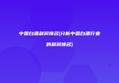 中国白酒利润排名(分析中国白酒行业的利润排名)