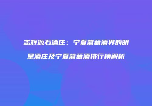 志辉源石酒庄：宁夏葡萄酒界的明星酒庄及宁夏葡萄酒排行榜解析