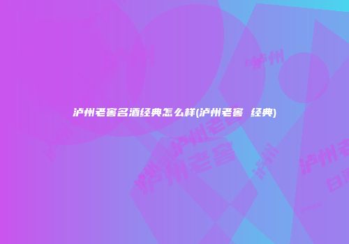 泸州老窖名酒经典怎么样(泸州老窖 经典)