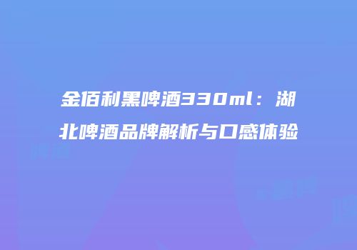金佰利黑啤酒330ml：湖北啤酒品牌解析与口感体验