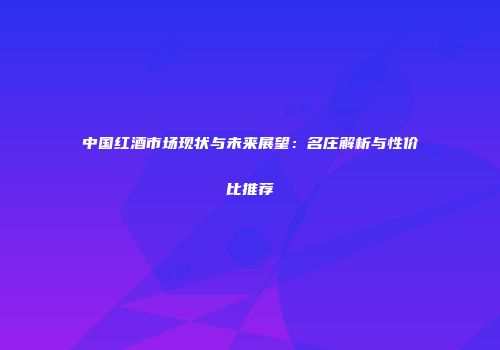 中国红酒市场现状与未来展望：名庄解析与性价比推荐
