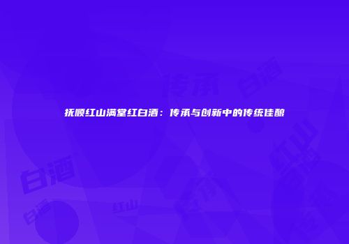 抚顺红山满堂红白酒：传承与创新中的传统佳酿