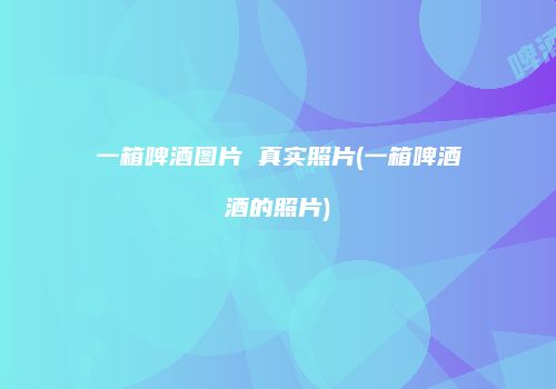 一箱啤酒图片 真实照片(一箱啤酒酒的照片)