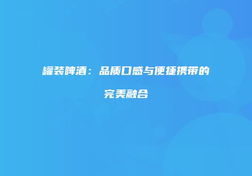 罐装啤酒：品质口感与便捷携带的完美融合