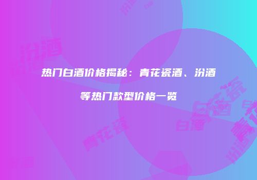 热门白酒价格揭秘：青花瓷酒、汾酒等热门款型价格一览