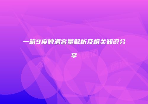 一箱9度啤酒容量解析及相关知识分享