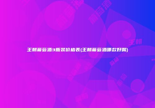 王朝葡萄酒3瓶装价格表(王朝葡萄酒哪款好喝)