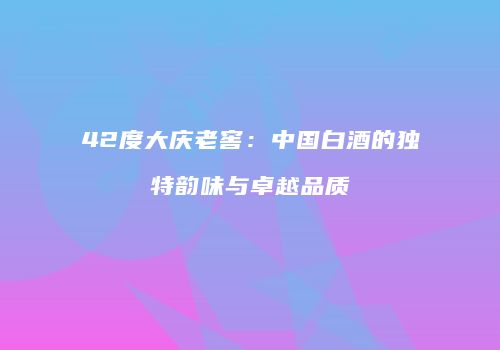 42度大庆老窖：中国白酒的独特韵味与卓越品质